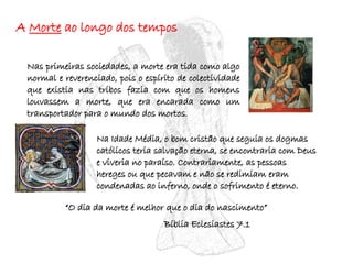 A  Morte  ao longo dos tempos Nas primeiras sociedades, a morte era tida como algo normal e reverenciado, pois o espírito de colectividade que existia nas tribos fazia com que os homens louvassem a morte, que era encarada como um transportador para o mundo dos mortos.  Na Idade Média, o bom cristão que seguia os dogmas católicos teria salvação eterna, se encontraria com Deus e viveria no paraíso. Contrariamente, as pessoas hereges ou que pecavam e não se redimiam eram condenadas ao inferno, onde o sofrimento é eterno.  “ O dia da morte é melhor que o dia do nascimento” Bíblia Eclesiastes 7.1 