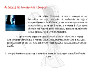 A  Morte  ao longo dos tempos Na Idade Moderna, a morte começa a ser interdita, ou seja, proibida. A sociedade de hoje é exageradamente individual, o ser humano prende-se ao materialismo, onde ter é poder, e a morte é vista como duvida até mesmo para religiosos, estando relacionada com o perder, o que leva ao desespero. O ser humano preocupa-se muito com a vida e abomina a morte, não compreendendo que a morte é uma complementação da vida e que vem para justificá-la por um fim. Se a vida fosse eterna, o homem clamaria pela morte. “ O coração humano recusa-se a acreditar num universo sem uma finalidade.”   Kant 