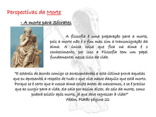 “ E estareis de acordo comigo se acrescentardes a esta última prova aquelas que eu apresentei a respeito de tudo o que vive nasce daquilo que está morto. Porque se é certo que a nossa alma existe antes de nascermos, e se é preciso que ao surgir para a vida, ela saia por assim dizer, do seio da morte, como poderá existir após morte, já que deve regressar à vida?” Fédon , Platão página 22 - A morte para Sócrates Perspectivas da  Morte A filosofia é uma preparação para a morte, pois a morte não é o fim mas sim a transmigração da alma. A única coisa que fica na alma é o conhecimento, por isso a Filosofia tem um papel fundamental nesse ciclo da vida. 