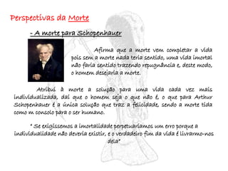 Perspectivas da  Morte - A morte para Schopenhauer   Afirma que a morte vem completar a vida pois sem a morte nada teria sentido, uma vida imortal não faria sentido trazendo repugnância e, deste modo, o homem desejaria a morte. Atribui à morte a solução para uma vida cada vez mais individualizada, daí que o homem seja o que não é, o que para Arthur Schopenhauer é a única solução que traz a felicidade, sendo a morte tida como m consolo para o ser humano. “  Se exigíssemos a imortalidade perpetuaríamos um erro porque a individualidade não deveria existir, e o verdadeiro fim da vida é livrarmo-nos dela” 