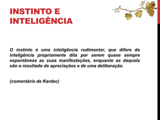 INSTINTO E
INTELIGÊNCIA
O instinto é uma inteligência rudimentar, que difere da
inteligência propriamente dita por serem quase sempre
espontâneas as suas manifestações, enquanto as daquela
são o resultado de apreciações e de uma deliberação.
(comentário de Kardec)
 