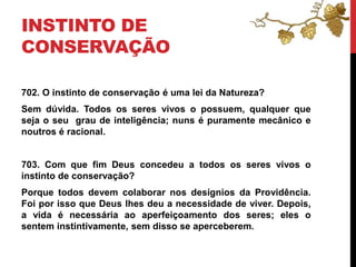 INSTINTO DE
CONSERVAÇÃO
702. O instinto de conservação é uma lei da Natureza?
Sem dúvida. Todos os seres vivos o possuem, qualquer que
seja o seu grau de inteligência; nuns é puramente mecânico e
noutros é racional.
703. Com que fim Deus concedeu a todos os seres vivos o
instinto de conservação?
Porque todos devem colaborar nos desígnios da Providência.
Foi por isso que Deus lhes deu a necessidade de viver. Depois,
a vida é necessária ao aperfeiçoamento dos seres; eles o
sentem instintivamente, sem disso se aperceberem.
 