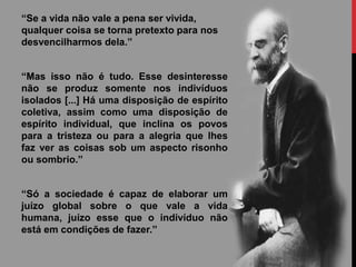 “Se a vida não vale a pena ser vivida,
qualquer coisa se torna pretexto para nos
desvencilharmos dela.”
“Mas isso não é tudo. Esse desinteresse
não se produz somente nos indivíduos
isolados [...] Há uma disposição de espírito
coletiva, assim como uma disposição de
espírito individual, que inclina os povos
para a tristeza ou para a alegria que lhes
faz ver as coisas sob um aspecto risonho
ou sombrio.”
“Só a sociedade é capaz de elaborar um
juízo global sobre o que vale a vida
humana, juízo esse que o indivíduo não
está em condições de fazer.”
 