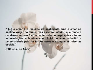 “ [...] o amor é o requinte do sentimento. Não o amor no
sentido vulgar do termo, mas esse sol interior, que reúne e
condensa em seu foco ardente todas as aspirações e todas
as revelações sobre-humanas. A lei do amor substitui a
personalidade pela fusão dos seres e extingue as misérias
sociais.”
(ESE – Lei de Amor)
 