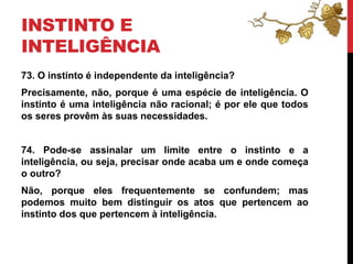 INSTINTO E
INTELIGÊNCIA
73. O instinto é independente da inteligência?
Precisamente, não, porque é uma espécie de inteligência. O
instinto é uma inteligência não racional; é por ele que todos
os seres provêm às suas necessidades.
74. Pode-se assinalar um limite entre o instinto e a
inteligência, ou seja, precisar onde acaba um e onde começa
o outro?
Não, porque eles frequentemente se confundem; mas
podemos muito bem distinguir os atos que pertencem ao
instinto dos que pertencem à inteligência.
 