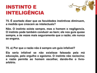 INSTINTO E
INTELIGÊNCIA
75. É acertado dizer que as faculdades instintivas diminuem,
a medida que crescem as intelectuais?
Não. O instinto existe sempre, mas o homem o negligencia.
O instinto pode também conduzir ao bem; ele nos guia quase
sempre, e às vezes mais seguramente que a razão; ele nunca
se engana.
75. a) Por que a razão não é sempre um guia infalível?
Ela seria infalível se não existisse falseada pela má
educação, pelo orgulho e egoísmo. O instinto não raciocina;
a razão permite ao homem escolher, dando-lhe o livre-
arbítrio.
 