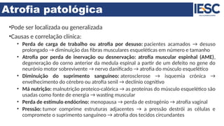 Atrofia patológica
•Pode ser localizada ou generalizada
•Causas e correlação clínica:
• Perda de carga de trabalho ou atrofia por desuso: pacientes acamados → desuso
prolongado → diminuição das fibras musculares esqueléticas em número e tamanho
• Atrofia por perda de inervação ou desnervação: atrofia muscular espinhal (AME),
degeneração do corno anterior da medula espinal a partir de um defeito no gene do
neurónio motor sobrevivente → nervo danificado → atrofia do músculo esquelético
• Diminuição do suprimento sanguíneo: aterosclerose → isquemia crónica →
envelhecimento do cérebro ou atrofia senil → declínio cognitivo
• Má nutrição: malnutrição proteico-calórica → as proteínas do músculo esquelético são
usadas como fonte de energia → wasting muscular
• Perda de estímulo endócrino: menopausa → perda de estrogénio → atrofia vaginal
• Pressão: tumor comprime estruturas adjacentes → a pressão destrói as células e
compromete o suprimento sanguíneo → atrofia dos tecidos circundantes
 