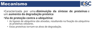 Mecanismo
•Caracterizada por uma diminuição da síntese de proteínas e
um aumento da degradação proteica
•Via de proteção contra a ubiquitina:
• As ligases de ubiquitina são ativadas, resultando na fixação da ubiquitina
às proteínas celulares.
• Estas proteínas tornam-se alvos de degradação.
 