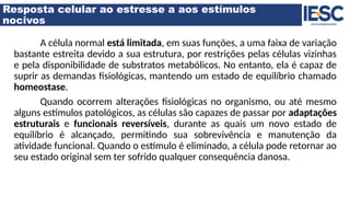 Resposta celular ao estresse a aos estímulos
nocivos
A célula normal está limitada, em suas funções, a uma faixa de variação
bastante estreita devido a sua estrutura, por restrições pelas células vizinhas
e pela disponibilidade de substratos metabólicos. No entanto, ela é capaz de
suprir as demandas fisiológicas, mantendo um estado de equilíbrio chamado
homeostase.
Quando ocorrem alterações fisiológicas no organismo, ou até mesmo
alguns estímulos patológicos, as células são capazes de passar por adaptações
estruturais e funcionais reversíveis, durante as quais um novo estado de
equilíbrio é alcançado, permitindo sua sobrevivência e manutenção da
atividade funcional. Quando o estímulo é eliminado, a célula pode retornar ao
seu estado original sem ter sofrido qualquer consequência danosa.
 
