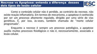 Necrose vs Apoptose: entenda a diferença desses
dois tipos de lesão celular
Como o conteúdo celular não é perdido, ao contrário da necrose, não
existe reação inflamatória. Em termos de mecanismo, a apoptose é conhecida
por ser um processo altamente regulado, dirigido por uma série de vias
genéticas. É, por isso, às vezes, também chamada de “morte celular
programada”.
Enquanto a necrose é sempre um processo patológico, a apoptose
auxilia muitos processos fisiológicos e não é, necessariamente, associada a
lesão celular.
 