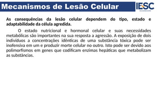 Mecanismos de Lesão Celular
As consequências da lesão celular dependem do tipo, estado e
adaptabilidade da célula agredida.
O estado nutricional e hormonal celular e suas necessidades
metabólicas são importantes na sua resposta a agressão. A exposição de dois
indivíduos a concentrações idênticas de uma substância tóxica pode ser
inofensiva em um e produzir morte celular no outro. Isto pode ser devido aos
polimorfismos em genes que codificam enzimas hepáticas que metabolizam
as substâncias.
 
