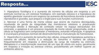Resposta...
1- Hiperplasia fisiológica é o aumento do número de células em resposta a um
estímulo normal ou um estresse fisiológico. Um exemplo clássico é a hiperplasia do
epitélio glandular mamário em resposta ao aumento de hormônios durante o período
reprodutivo e gravidez, que prepara o órgão para suas funções nutricionais.
2- Necrose é uma forma de morte celular que ocorre de maneira desregulada,
resultando da perda da integridade das membranas celulares e provocando
inflamação devido à liberação de conteúdo celular no espaço extracelular. Em
contraste, a apoptose é um processo regulado de morte celular programada, onde a
célula se fragmenta sem comprometer a membrana, evitando inflamação. A apoptose
é crucial para processos normais de desenvolvimento e manutenção da homeostase.
3- Hipertrofia é o aumento do tamanho das células, enquanto hiperplasia aumenta o
número de células. Atrofia é a redução do tamanho e número de células,
frequentemente em resposta à diminuição da carga de trabalho ou estímulo.
Metaplasia é a transformação reversível de um tipo de célula em outro, geralmente
em resposta a irritação ou estresse crônico, possibilitando um melhor suporte ao
ambiente adverso.
 