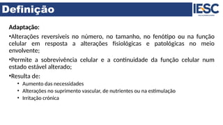 Definição
Adaptação:
•Alterações reversíveis no número, no tamanho, no fenótipo ou na função
celular em resposta a alterações fisiológicas e patológicas no meio
envolvente;
•Permite a sobrevivência celular e a continuidade da função celular num
estado estável alterado;
•Resulta de:
• Aumento das necessidades
• Alterações no suprimento vascular, de nutrientes ou na estimulação
• Irritação crónica
 