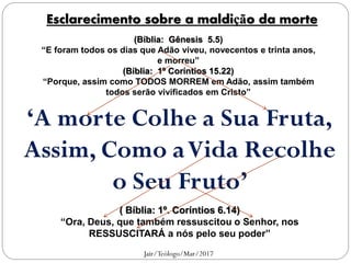 ‘A morte Colhe a Sua Fruta,
Assim, Como aVida Recolhe
o Seu Fruto’
(Bíblia: Gênesis 5.5)
“E foram todos os dias que Adão viveu, novecentos e trinta anos,
e morreu”
(Bíblia: 1º Coríntios 15.22)
“Porque, assim como TODOS MORREM em Adão, assim também
todos serão vivificados em Cristo”
( Bíblia: 1º. Coríntios 6.14)
“Ora, Deus, que também ressuscitou o Senhor, nos
RESSUSCITARÁ a nós pelo seu poder”
Esclarecimento sobre a maldição da morte
Jair/Teólogo/Mar/2017
 