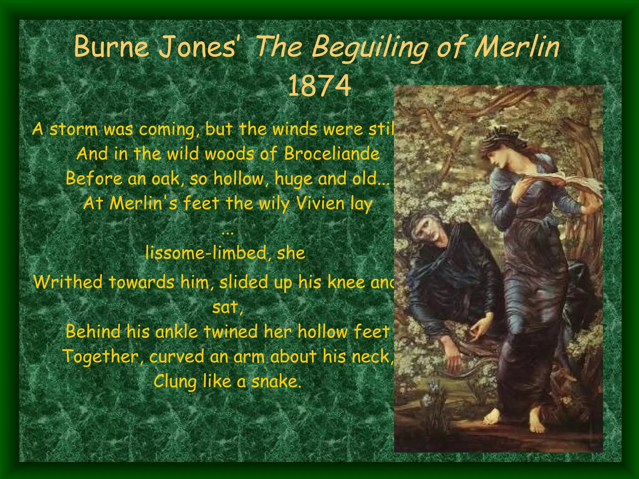 Burne Jones’  The Beguiling of Merlin   1874 A storm was coming, but the winds were still And in the wild woods of Broceliande Before an oak, so hollow, huge and old... At Merlin's feet the wily Vivien lay ... lissome-limbed, she  Writhed towards him, slided up his knee and sat, Behind his ankle twined her hollow feet Together, curved an arm about his neck, Clung like a snake. 