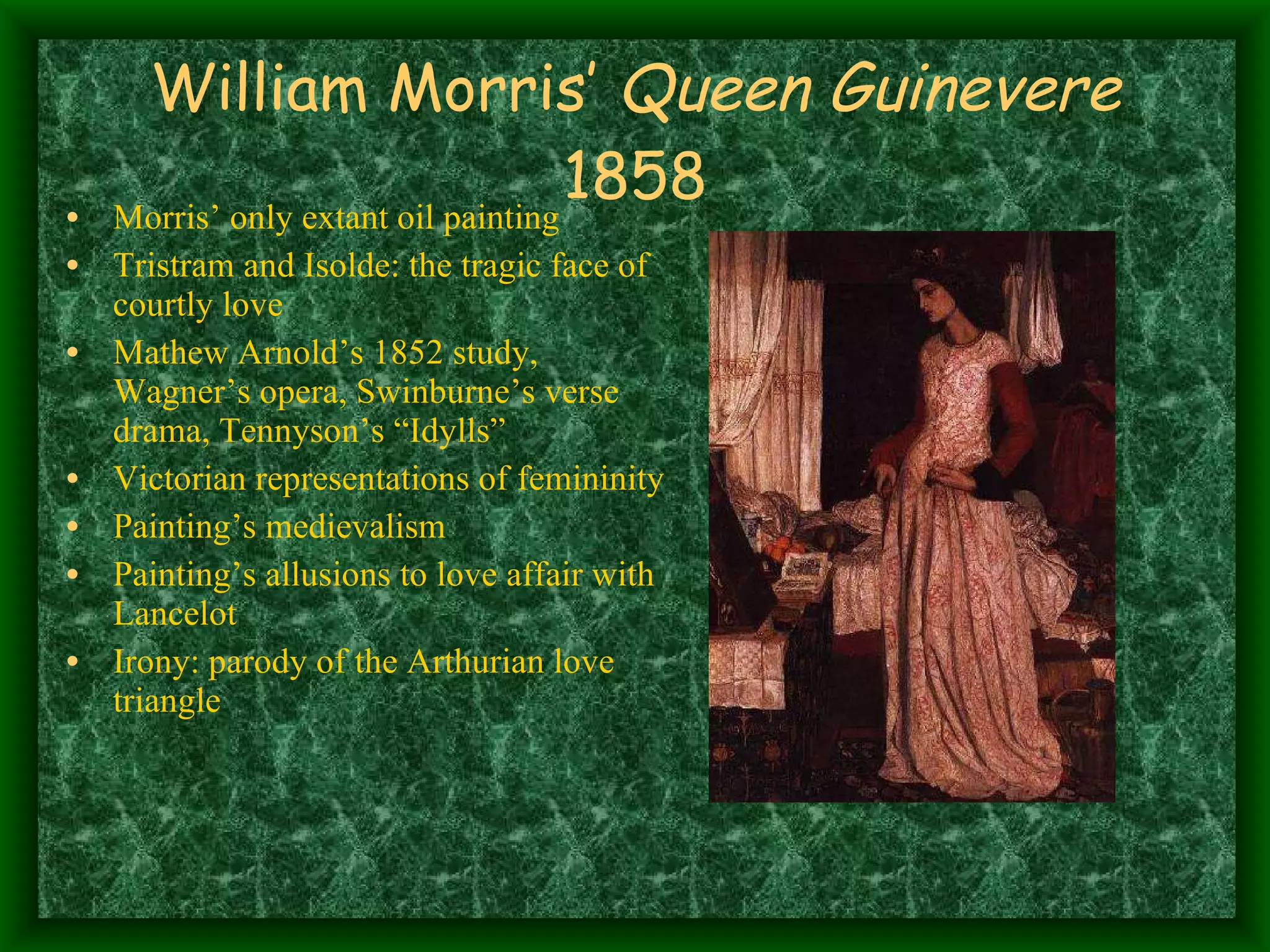 William Morris’  Queen Guinevere  1858 Morris’ only extant oil painting Tristram and Isolde: the tragic face of courtly love Mathew Arnold’s 1852 study, Wagner’s opera, Swinburne’s verse drama, Tennyson’s “Idylls” Victorian representations of femininity Painting’s medievalism Painting’s allusions to love affair with Lancelot Irony: parody of the Arthurian love triangle 