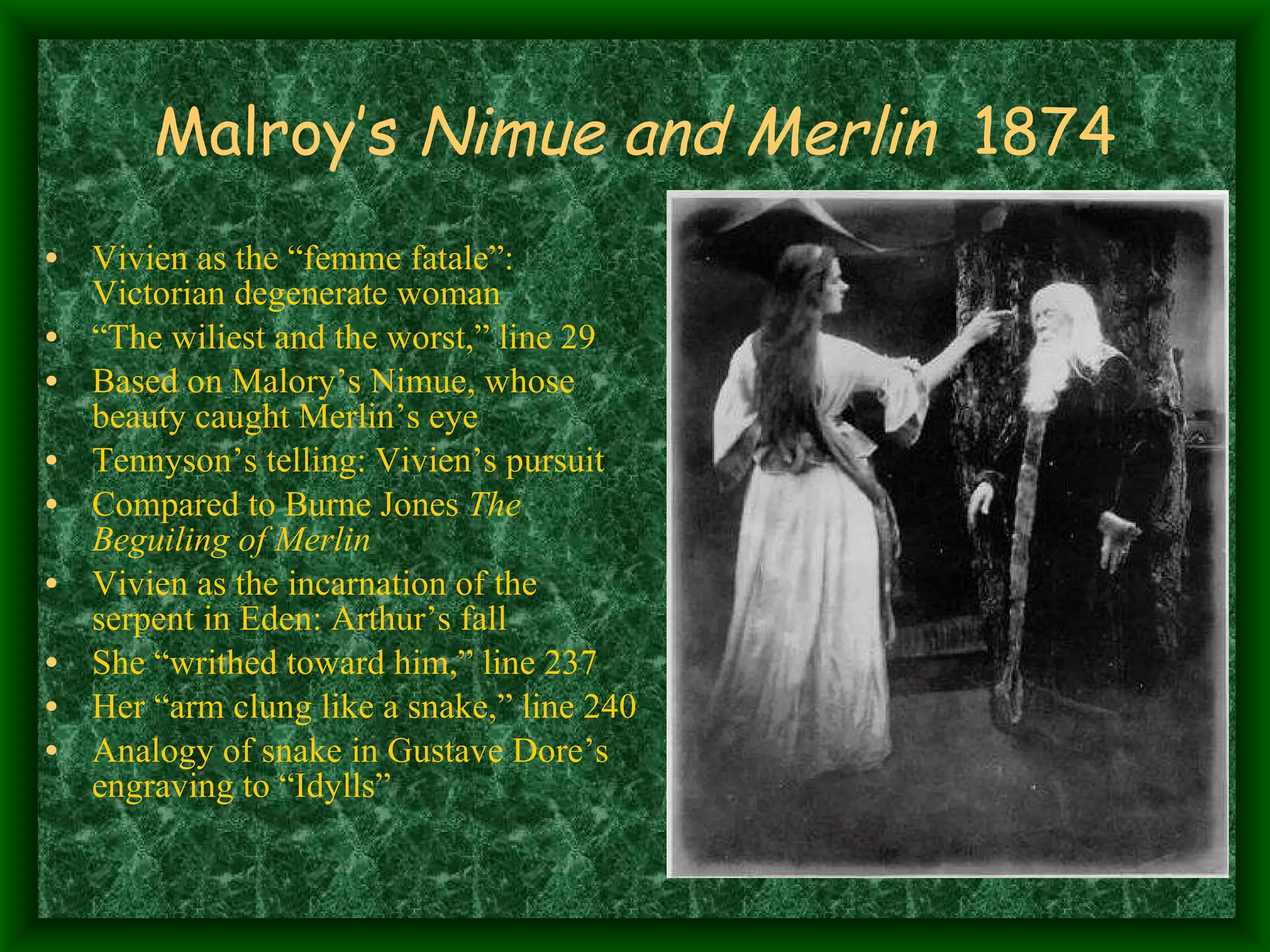 Malroy’s  Nimue and Merlin   1874 Vivien as the “femme fatale”: Victorian degenerate woman “ The wiliest and the worst,” line 29 Based on Malory’s Nimue, whose beauty caught Merlin’s eye Tennyson’s telling: Vivien’s pursuit Compared to Burne Jones  The Beguiling of Merlin Vivien as the incarnation of the serpent in Eden: Arthur’s fall She “writhed toward him,” line 237 Her “arm clung like a snake,” line 240 Analogy of snake in Gustave Dore’s engraving to “Idylls” 