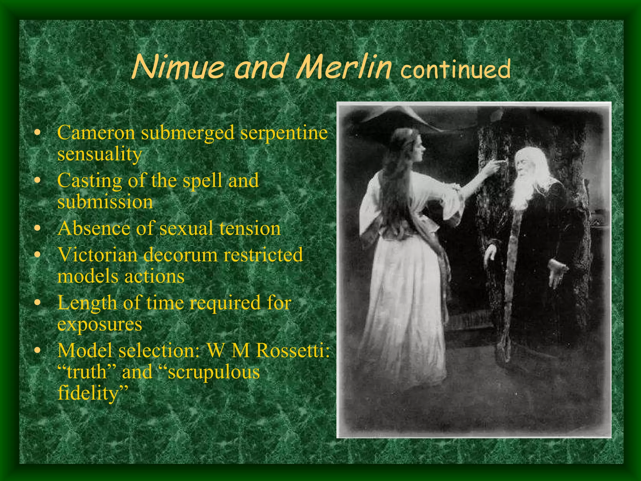 Nimue and Merlin   continued Cameron submerged serpentine sensuality Casting of the spell and submission Absence of sexual tension Victorian decorum restricted models actions Length of time required for exposures Model selection: W M Rossetti: “truth” and “scrupulous fidelity” 
