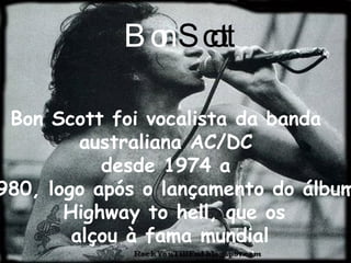 Bon Scott foi vocalista da banda  australiana AC/DC  desde 1974 a  1980, logo após o lançamento do álbum Highway to hell, que os alçou à fama mundial  Bon   Scott 