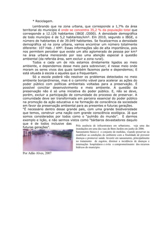 * Reciclagem.
Lembrando que na zona urbana, que corresponde a 1,7% da área
territorial do município é onde se concentra 35,2 % da população total que
corresponde a 12.126 habitantes (IBGE /2000). A densidade demográfica
de todo município é de 5,2 habitantes/km². Em 2010, segundo o IBGE, o
número de habitantes é de 39.049 habitantes. Se focalizarmos a densidade
demográfica só na zona urbana, vamos encontrar um número totalmente
diferente: 107 Hab. / KM². Essas informações são de alta importância, pois
nos permitem perceber que existe um alto aglomerado de pessoa por km²
na área urbana merecendo por isso uma atenção especial à questão
ambiental (da referida área, sem excluir a zona rural).
Todos e cada um de nós estamos diretamente ligados ao meio
ambiente, e dependemos desse meio para sobreviver; é nesse meio onde
moram os seres vivos dos quais também fazemos parte e dependemos; E
está situada à escola e aqueles que a frequentam.
Só a escola poderá não resolver os problemas detectados no meio
ambiente bonjardinense, mas é o caminho viável para acelerar as ações do
poder público com políticas ambientais voltadas para a preservação. É
possível conciliar desenvolvimento e meio ambiente. A questão da
preservação não é só uma iniciativa do poder público. E, não se deve,
porém, excluir a participação de comunidade do processo de preservar. A
comunidade deve ser transformada em parceira essencial do poder público
na promoção da ação educativa e na formação de consciência da sociedade
em favor da preservação ambiental para as presentes e futuras gerações.
“É necessário dentro desse grande país, com uma grande biodiversidade
que temos, construir uma nação com grande consciência ecológica. Já que
somos considerados por todos como o “pulmão do mundo”. E darmos
exemplo e lição, e não sermos vistos como “bárbaros devastadores daquilo
que é de todos inclusive das
futuras gerações”.
Por Adão Alves, 2007
Pela ausência de infraestrutura em urbanismo, veja uma das
inundações em uma das ruas de Bom Jardim em junho de 2006.
Saneamento básico é o conjunto de medidas, visando preservar ou
modificar as condições do ambiente com a finalidade de prevenir
doenças e promover saúde. Investir em saneamento, principalmente
no tratamento de esgotos, diminui a incidência de doenças e
internações hospitalares e evita o comprometimento dos recursos
hídricos do município.
 