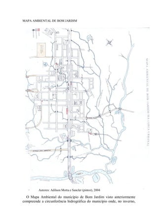 MAPA AMBIENTAL DE BOM JARDIM
O Mapa Ambiental do município de Bom Jardim visto anteriormente
compreende a circunferência hidrográfica do município onde, no inverno,
Autores: Adilson Motta e Sancler (pintor), 2004
 
