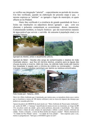 se verifica sua integração “arterial” - especialmente no período do inverno.
Um fato verificado, quando na elaboração do presente mapa é que, o
mesmo expressa as “artérias” os igarapés e lagos do município, os quais
afluem ao rio Pindaré.
Outro fato verificado é a existência de grande quantidade de lixos e
lixões nas imediações ou adjacência desses igarapés – que, com seu
chorume e poluentes contaminam os ecossistemas desses mananciais.
Contaminando também, os lençóis freáticos que são reservatórios naturais
de água potável que servem e servirão de consumo à população atual, e as
gerações futuras.
Igarapé do Abetel, antes e atualmente (2013).
Igarapé do Betel – Recebe alta carga de contaminações e dejetos do lixão
mostrado abaixo - que fica em terreno declive, propício para as águas das
chuvas durante o inverno. Além do mais, no referido lixão (onde até mesmo
lixo hospitalar é jogado sem o mínimo de critério ou incineração) – muitas
crianças, jovens e adultos caminham por dentre os resíduos encontrados.
Foto tirada por: Natana, 2009.
Não é só o Meio Ambiente que é injustiçado, por muitos anos, os moradores desta casa e outros
que se localizam a menos de 100 metros sofreram (-em) os riscos do impacto das doenças que
podem ser causadas pelo lixo.
Apesar da palavra de ORDEM do atual século ser: “Meio Ambiente & Preservação Ambiental”,
em junho de 2009, a “matança” injustificada de muitas árvores no município, ao longo da BR
316, em pleno centro da cidade gerou muita polêmica, discussão e insatisfação. Nas rádios
locais foram o objeto de uma semana de especulação e debate e pelos recantos informais da
cidade. Frente a situação, o nome de Bom Jardim até chegou a mudar! Muitos chamaram de
“A Cidade do Pau Pelado” outros: “A Cidade da Cara pelada”. Sem respostas para o ato,
muitos se perguntavam: “Será que a AVENIDA agora vai sair?
 