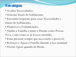 Estratégias: •  Avaliar Necessidades; •  Detectar Sinais de Sofrimento; •  Encontrar respostas para essas Necessidades e  Sinais de Sofrimento; •  Promover a Comunicação; •  Ajudar a Família a tratar o Doente como Pessoa  Viva, e não como se já tivesse morrido; •  Estar presente sempre que necessário e possível; •  Reforçar o Apoio à Família durante a fase terminal •  Prestar Apoio quando da Morte. 