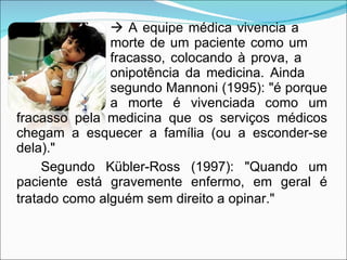    A equipe médica vivencia a  morte de um paciente como um  fracasso, colocando à prova, a  onipotência da medicina. Ainda  segundo Mannoni (1995): "é porque  a morte é vivenciada como um fracasso pela medicina que os serviços médicos chegam a esquecer a família (ou a esconder-se dela)."  Segundo Kübler-Ross (1997): "Quando um paciente está gravemente enfermo, em geral é tratado como alguém sem direito a opinar."   
