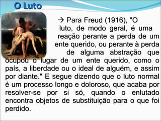      Para  Freud (1916), "O    luto, de modo geral, é uma    reação perante a perda de um    ente querido, ou perante à perda    de alguma abstração que ocupou o lugar de um ente querido, como o país, a liberdade ou o ideal de alguém, e assim por diante." E segue dizendo que o luto normal é um processo longo e doloroso, que acaba por resolver-se por si só, quando o enlutado encontra objetos de substituição para o que foi perdido.  O Luto 