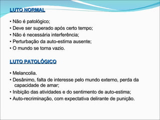 LUTO NORMAL •  Não é patológico; •  Deve ser superado após certo tempo; •  Não é necessária interferência; •  Perturbação da auto-estima ausente; •  O mundo se torna vazio. LUTO PATOLÓGICO •  Melancolia. •  Desânimo, falta de interesse pelo mundo externo, perda da capacidade de amar; •  Inibição das atividades e do sentimento de auto-estima; •  Auto-recriminação, com expectativa delirante de punição. 