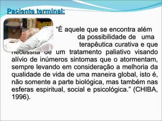 Paciente terminal: “ É aquele que se encontra além   da possibilidade de  uma   terapêutica curativa e que necessita de um tratamento paliativo visando alívio de inúmeros sintomas que o atormentam, sempre levando em consideração a melhoria da qualidade de vida de uma maneira global, isto é, não somente a parte biológica, mas também nas esferas espiritual, social e psicológica.” (CHIBA, 1996). 