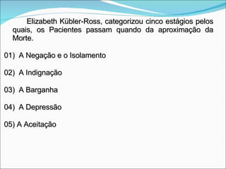 Elizabeth Kübler-Ross, categorizou cinco estágios pelos quais, os Pacientes passam quando da aproximação da Morte. 01)  A Negação e o Isolamento 02)  A Indignação 03)  A Barganha 04)  A Depressão 05) A Aceitação 