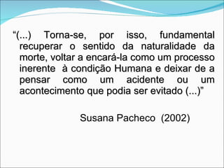 “ (...) Torna-se, por isso, fundamental recuperar o sentido da naturalidade da morte, voltar a encará-la como um processo inerente  à condição Humana e deixar de a pensar como um acidente ou um acontecimento que podia ser evitado (...)” Susana Pacheco  (2002) 