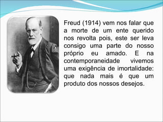 Freud (1914) vem nos falar que a morte de um ente querido nos revolta pois, este ser leva consigo uma parte do nosso próprio eu amado. E na contemporaneidade v ivemos uma exigência de imortalidade: que nada mais é que um produto dos nossos desejos. 