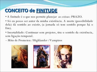 CONCEITO de  FINITUDE •  A finitude é o que nos permite planejar  as coisas: PRAZO. •  Só eu posso ser autor da minha existência. A morte (possibilidade dela) dá sentido ao existir, (a jornada só tem sentido porque há o fim). •  Imortalidade: Continuar sem projetos, tira o sentido da existência, sem ligação temporal. –  Mito de Prometeu / Highlander / Vampiros 
