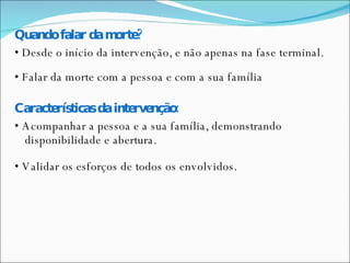 Quando falar da morte? •  Desde o início da intervenção, e não apenas na fase terminal. •  Falar da morte com a pessoa e com a sua família Características da intervenção: •  Acompanhar a pessoa e a sua família, demonstrando disponibilidade e abertura. •  Validar os esforços de todos os envolvidos. 