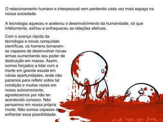 O relacionamento humano e interpessoal vem perdendo cada vez mais espaço na
nossa sociedade.
A tecnologia aqueceu e acelerou o desenvolvimento da humanidade, só que
infelizmente, esfriou e enfraqueceu as relações afetivas.
Com o avanço rápido da
tecnologia e novas conquistas
científicas, os homens tornaram-
se capazes de desenvolver novas
armas aumentando seu poder de
destruição em massa. Assim,
somos forçados a lidar com a
morte em grande escala em
várias oportunidades, onde não
paramos para refletir sobre tal
condição e muitas vezes em
nosso subconsciente,
agradecemos por não ter
acontecido conosco. Não
pensamos em nossa própria
morte. Não somos capazes de
enfrentar essa possibilidade.
 