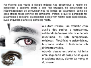 Na maioria das vezes a equipe médica não desenvolve o hábito de
esclarecer o paciente sobre a sua real situação, se esquivando da
responsabilidade de comunicar-lhes os rumos do tratamento, como se
essa atitude fosse diminuir tal sofrimento. Porém, o que foi percebido foi
justamente o contrário, os pacientes desejavam relatar suas experiências,
suas angústias e anseios diante da morte.
A autora realizou um trabalho com
auxílio dos padres e estudantes,
coletando inúmeros relatos e depois
discutindo- os sob perspectivas,
religiosas, filosóficas e psicológicas,
buscando avaliar o fenômeno sob
diferentes visões.
Através dessas entrevistas foi feita
uma sequência de fases pelas quais
o paciente passa, diante da morte e
do morrer.
 