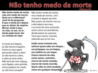 Não tenho medo da morte,
mas sim medo de morrer.
Qual seria a diferença?
você há de perguntar.
É que a morte já é depois
que eu deixar de respirar.
Morrer ainda é aqui,
na vida, no sol, no ar.
Ainda pode haver dor
ou vontade de mijar.
A morte já é depois,
já não haverá ninguém.
Como eu aqui agora
pensando sobre o além.
Já não haverá o além,
o além já será então.
Não terei pé nem cabeça,
nem fígado, nem pulmão.
Como poderei ter medo
se não terei coração?
Não tenho medo da morte,
mas medo de morrer, sim!
A morte é depois de mim.
Mas quem vai morrer sou eu,
o derradeiro ato meu,
e eu terei de estar presente,
assim como um presidente,
dando posse ao sucessor.
Terei que morrer vivendo
sabendo que já me vou.
Então nesse instante sim,
sofrerei quem sabe um choque...
um piripaque, ou um baque,
um calafrio ou um toque.
Coisas naturais da vida,
como comer, caminhar,
morrer de morte matada,
morrer de morte morrida.
Quem sabe eu sinta saudade,
como em qualquer despedida.
 