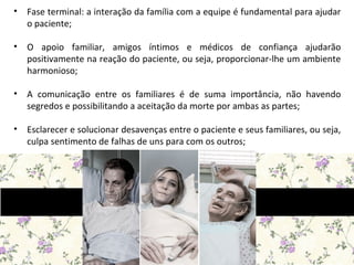 • Fase terminal: a interação da família com a equipe é fundamental para ajudar
o paciente;
• O apoio familiar, amigos íntimos e médicos de confiança ajudarão
positivamente na reação do paciente, ou seja, proporcionar-lhe um ambiente
harmonioso;
• A comunicação entre os familiares é de suma importância, não havendo
segredos e possibilitando a aceitação da morte por ambas as partes;
• Esclarecer e solucionar desavenças entre o paciente e seus familiares, ou seja,
culpa sentimento de falhas de uns para com os outros;
 