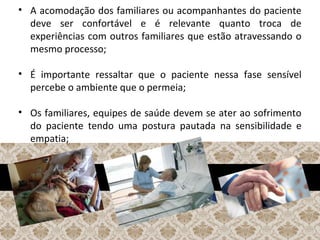 • A acomodação dos familiares ou acompanhantes do paciente
deve ser confortável e é relevante quanto troca de
experiências com outros familiares que estão atravessando o
mesmo processo;
• É importante ressaltar que o paciente nessa fase sensível
percebe o ambiente que o permeia;
• Os familiares, equipes de saúde devem se ater ao sofrimento
do paciente tendo uma postura pautada na sensibilidade e
empatia;
 