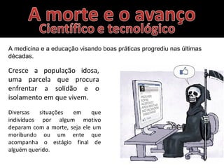 Diversas situações em que
indivíduos por algum motivo
deparam com a morte, seja ele um
moribundo ou um ente que
acompanha o estágio final de
alguém querido.
A medicina e a educação visando boas práticas progrediu nas últimas
décadas.
Cresce a população idosa,
uma parcela que procura
enfrentar a solidão e o
isolamento em que vivem.
 
