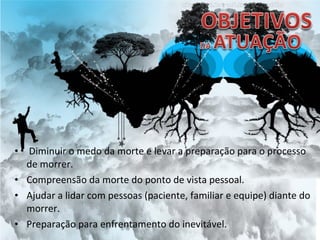 • Diminuir o medo da morte e levar a preparação para o processo
de morrer.
• Compreensão da morte do ponto de vista pessoal.
• Ajudar a lidar com pessoas (paciente, familiar e equipe) diante do
morrer.
• Preparação para enfrentamento do inevitável.
 