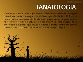 A Morte é a única certeza que temos. Vemos neste fenômeno biológico
natural, uma certeza carregada de símbolos que vão desde a biologia às
ciências sociais, pois o conceito de Morte passou por grandes transformações
no decorrer do tempo e seguirá até onde existirmos sendo investigada. A
Tanatologia é a ciência que estuda e aborda a morte, dentro das esferas
humanas, seja no contexto sociocultural, histórico ou psicológico.
 