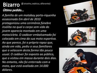A família de um motoboy porto-riquenho
assassinado Em abril de 2010
protagonizou uma cerimônia fúnebre
insólita na qual o corpo sem vida do
jovem aparecia montado em uma
motocicleta. O cadáver embalsamado foi
colocado em cima da sua moto esportiva.
Ao que parece, foi o próprio rapaz que,
ainda em vida, pediu a seus familiares
que o velassem desta forma tão pouco
usual. O cadáver foi exposto ao público,
que o visitou em massa durante dois dias.
No entanto, não foi enterrado com a
moto, que está avaliada em 14.000
dólares.
 