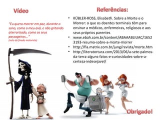 “Eu quero morrer em paz, durante o
sono, como o meu avô, e não gritando
aterrorizado, como os seus
passageiros...”
(neto do finado motorista)
• KÜBLER-ROSS, Elisabeth. Sobre a Morte e o
Morrer: o que os doentes terminais têm para
ensinar a médicos, enfermeiras, religiosos e aos
seus próprios parentes
• www.ebah.com.br/content/ABAAABLIUAC/1652
3193-resumo-sobre-a-morte-morrer
• http://fla.matrix.com.br/jung/revista/morte.htm
• http://literatortura.com/2013/06/a-sete-palmos-
da-terra-alguns-fatos-e-curiosidades-sobre-a-
certeza-indesejavel/
 