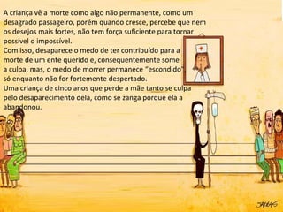 A criança vê a morte como algo não permanente, como um
desagrado passageiro, porém quando cresce, percebe que nem
os desejos mais fortes, não tem força suficiente para tornar
possível o impossível.
Com isso, desaparece o medo de ter contribuído para a
morte de um ente querido e, consequentemente some
a culpa, mas, o medo de morrer permanece “escondido”,
só enquanto não for fortemente despertado.
Uma criança de cinco anos que perde a mãe tanto se culpa
pelo desaparecimento dela, como se zanga porque ela a
abandonou.
 