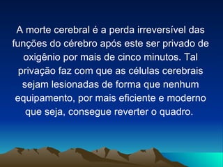 A morte cerebral é a perda irreversível das
funções do cérebro após este ser privado de
   oxigênio por mais de cinco minutos. Tal
  privação faz com que as células cerebrais
   sejam lesionadas de forma que nenhum
 equipamento, por mais eficiente e moderno
    que seja, consegue reverter o quadro.
 