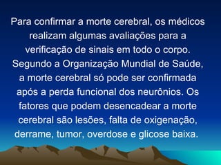 Para confirmar a morte cerebral, os médicos
     realizam algumas avaliações para a
    verificação de sinais em todo o corpo.
Segundo a Organização Mundial de Saúde,
  a morte cerebral só pode ser confirmada
 após a perda funcional dos neurônios. Os
  fatores que podem desencadear a morte
  cerebral são lesões, falta de oxigenação,
 derrame, tumor, overdose e glicose baixa.
 