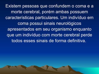 Existem pessoas que confundem o coma e a
   morte cerebral, porém ambas possuem
características particulares. Um indivíduo em
      coma possui sinais neurológicos
 apresentados em seu organismo enquanto
 que um indivíduo com morte cerebral perde
   todos esses sinais de forma definitiva.
 